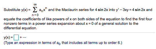 Substitute y(x) = E anx" and the Maclaurin series for 4 sin 2x into y' – 3xy = 4 sin 2x and
n=0
equate the coefficients of like powers of x on both sides of the equation to find the first four
nonzero terms in a power series expansion about x = 0 of a general solution to the
differential equation.
y(x) = +..
(Type an expression in terms of a, that includes all terms up to order 6.)
