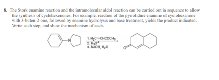 8. The Stork enamine reaction and the intramolecular aldol reaction can be carried out in sequence to allow
the synthesis of cyclohexenones. For example, reaction of the pyrrolidine enamine of cyclohexanone
with 3-buten-2-one, followed by enamine hydrolysis and base treatment, yields the product indicated.
Write each step, and show the mechanism of each.
1. H,C=CHCOCH3.
2. H,0*
3. NaOH, H,0
