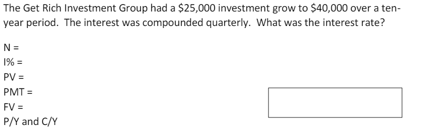 The Get Rich Investment Group had a $25,000 investment grow to $40,000 over a ten-
year period. The interest was compounded quarterly. What was the interest rate?
N =
1% =
PV =
PMT =
FV =
P/Y and C/Y
