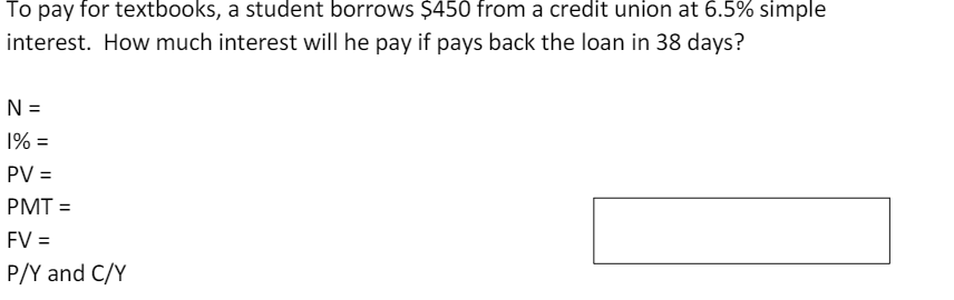 To pay for textbooks, a student borrows $450 from a credit union at 6.5% simple
interest. How much interest will he pay if pays back the loan in 38 days?
N =
1% =
PV =
PMT =
FV =
P/Y and C/Y
