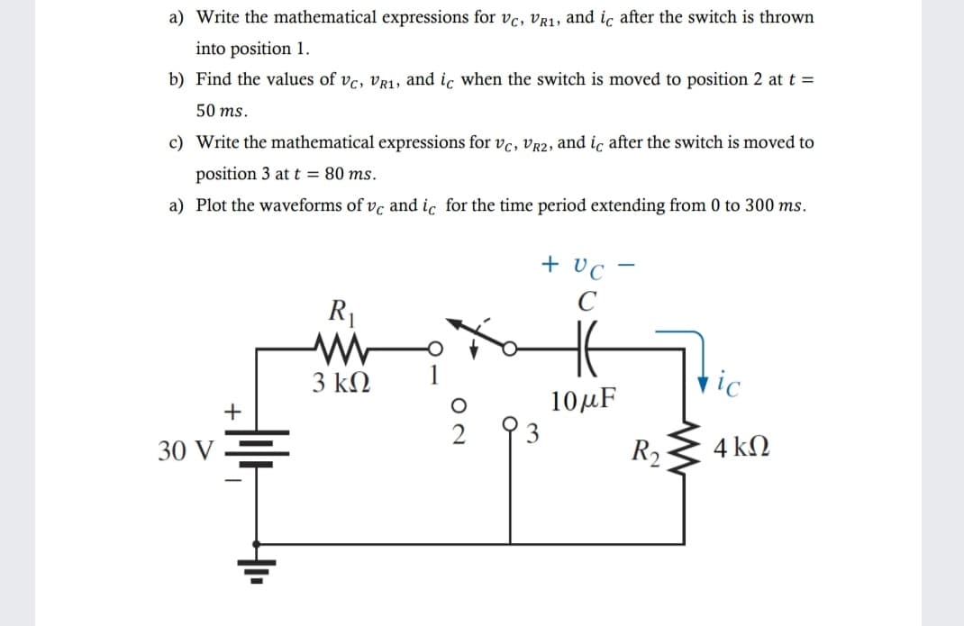 a) Write the mathematical expressions for vc, Vr1, and ic after the switch is thrown
into position 1.
b) Find the values of vc, vR1, and ic when the switch is moved to position 2 at t =
50 ms.
c) Write the mathematical expressions for vc, VR2, and ic after the switch is moved to
position 3 at t = 80 ms.
a) Plot the waveforms of vc and ic for the time period extending from 0 to 300 ms.
+ vc -
C
R1
3 ΚΩ
hic
10μF
+
30 V
R2
4kΩ
