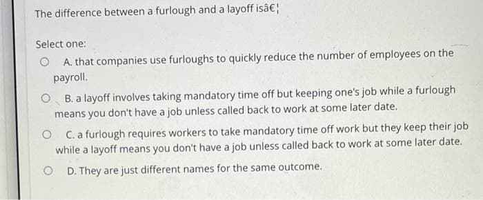 The difference between a furlough and a layoff isâ€¦
Select one:
OA. that companies use furloughs to quickly reduce the number of employees on the
payroll.
O B. a layoff involves taking mandatory time off but keeping one's job while a furlough
means you don't have a job unless called back to work at some later date.
OC. a furlough requires workers to take mandatory time off work but they keep their job
while a layoff means you don't have a job unless called back to work at some later date.
O D. They are just different names for the same outcome.