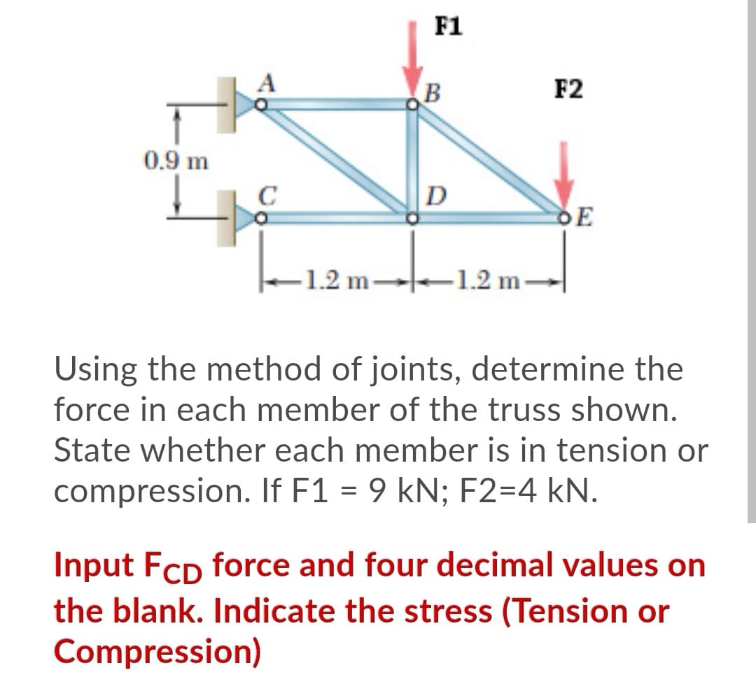 F1
B
F2
0.9 m
C
D
DE
-1.2 m-
-1.2 m.
Using the method of joints, determine the
force in each member of the truss shown.
State whether each member is in tension or
compression. If F1 = 9 kN; F2=4 kN.
Input Fcp force and four decimal values on
the blank. Indicate the stress (Tension or
Compression)
