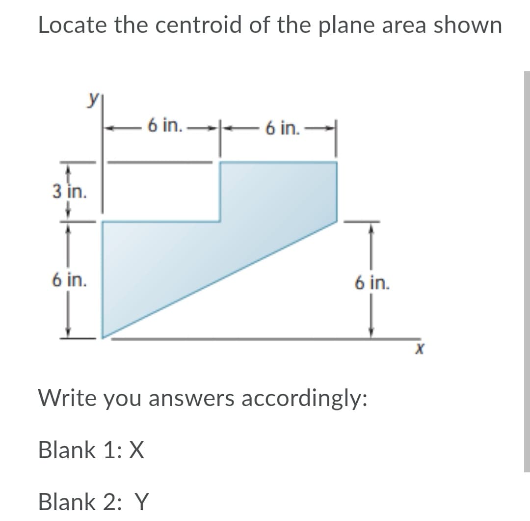 Locate the centroid of the plane area shown
6 in.
6 in.
3 in.
6 in.
6 in.
Write you answers accordingly:
Blank 1: X
Blank 2: Y
