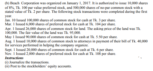 (b) Beach Corporation was organized on January 1, 2017. It is authorized to issue 10,000 shares
of 8%, Tk. 100 par value preferred stock, and 500,000 shares of no-par common stock with a
stated value of Tk. 2 per share. The following stock transactions were completed during the first
year.
Jan. 10 Issued 100,000 shares of common stock for cash at Tk. 3 per share.
Mar. 1 Issued 6,000 shares of preferred stock for cash at Tk. 104 per share.
Apr. 1 Issued 26,000 shares of common stock for land. The asking price of the land was Tk.
100,000. The fair value of the land was Tk. 95,000.
May 1 Issued 90,000 shares of common stock for cash at Tk. 5.50 per share.
Aug. 1 Issued 10,000 shares of common stock to attorneys in payment of their bill of Tk. 40,000
for services performed in helping the company organize.
Sept. 1 Issued 20,000 shares of common stock for cash at Tk. 6 per share.
Nov. 1 Issued 2,000 shares of preferred stock for cash at Tk. 108 per share.
Instructions
(i) Journalize the transactions.
(ii) Post to the stockholders' equity accounts.
