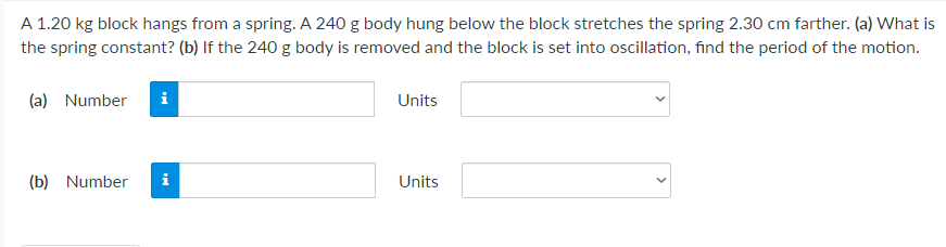 A 1.20 kg block hangs from a spring. A 240 g body hung below the block stretches the spring 2.30 cm farther. (a) What is
the spring constant? (b) If the 240 g body is removed and the block is set into oscillation, find the period of the motion.
(a) Number
Units
(b) Number
i
Units
>

