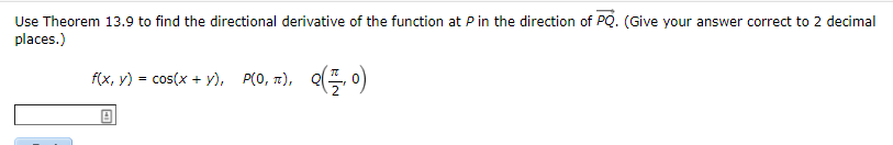 Use Theorem 13.9 to find the directional derivative of the function at P in the direction of PQ. (Give your answer correct to 2 decimal
places.)
f(x, y) = cos(x + y), P(0, 7), Q(, o)
