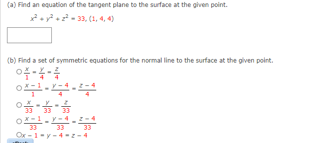 (a) Find an equation of the tangent plane to the surface at the given point.
x² + y2 + z? = 33, (1, 4, 4)
(b) Find a set of symmetric equations for the normal line to the surface at the given point.
OX = Y
1
4
4
%3!
1
у - 4
1
4
OX - Y
33
33
33
x - 1 - y - 4 - z - 4
33
33
33
Ox - 1 = y - 4 = z - 4
