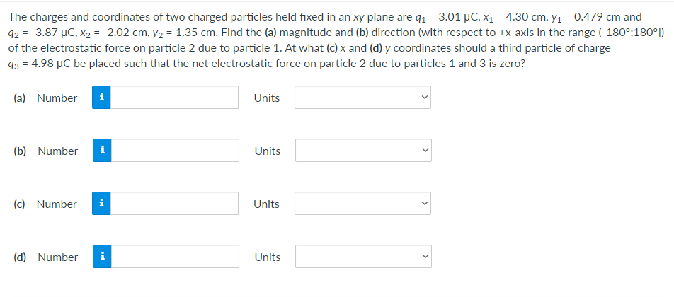 The charges and coordinates of two charged particles held fixed in an xy plane are q₁ = 3.01 µC, x₁ = 4.30 cm, y₁ = 0.479 cm and
92 = -3.87 μC, x₂ = -2.02 cm, y₂ = 1.35 cm. Find the (a) magnitude and (b) direction (with respect to +x-axis in the range (-180°;180°])
of the electrostatic force on particle 2 due to particle 1. At what (c) x and (d) y coordinates should a third particle of charge
93 = 4.98 μC be placed such that the net electrostatic force on particle 2 due to particles 1 and 3 is zero?
(a) Number
Units
(b) Number
i
Units
(c) Number i
Units
(d) Number
Units
>
>