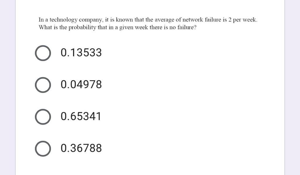 In a technology company, it is known that the average of network failure is 2 per week.
What is the probability that in a given week there is no failure?
0.13533
0.04978
0.65341
0.36788
