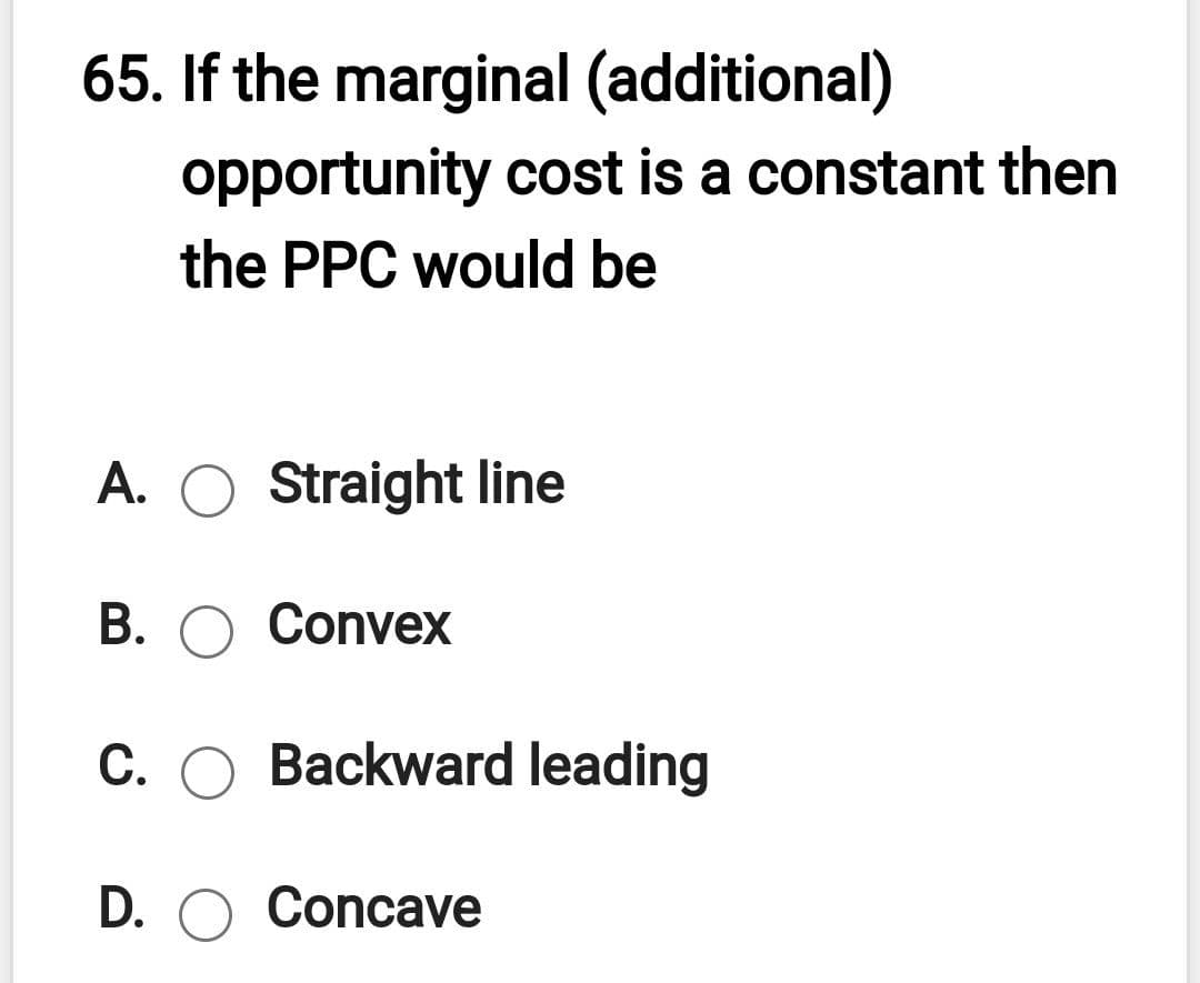 65. If the marginal (additional)
opportunity cost is a constant then
the PPC would be
A. O Straight line
B. O Convex
C. O Backward leading
D. O Concave
