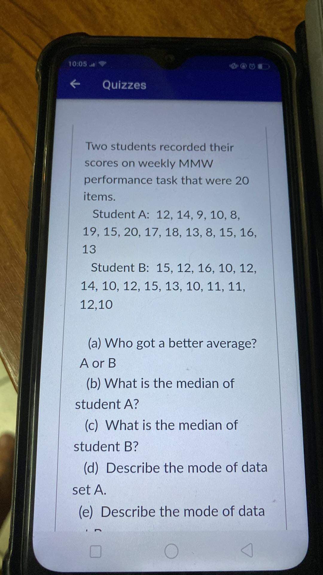 10:05
Quizzes
Two students recorded their
scores on weekly MMW
performance task that were 20
items.
Student A: 12, 14, 9, 10, 8,
19, 15, 20, 17, 18, 13, 8, 15, 16,
13
Student B: 15, 12, 16, 10, 12,
14, 10, 12, 15, 13, 10, 11, 11,
12,10
(a) Who got a better average?
A or B
(b) What is the median of
student A?
(c) What is the median of
student B?
(d) Describe the mode of data
set A.
(e) Describe the mode of data
