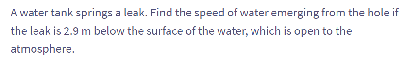 A water tank springs a leak. Find the speed of water emerging from the hole if
the leak is 2.9 m below the surface of the water, which is open to the
atmosphere.