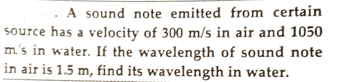 A sound note emitted from certain
source has a velocity of 300 m/s in air and 1050
m's in water. If the wavelength of sound note
in air is 1.5 m, find its wavelength in water.