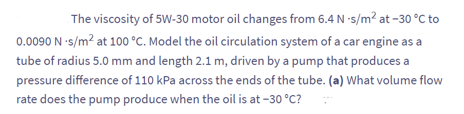 The viscosity of 5W-30 motor oil changes from 6.4 N -s/m² at -30 °C to
0.0090 N -s/m² at 100 °C. Model the oil circulation system of a car engine as a
tube of radius 5.0 mm and length 2.1 m, driven by a pump that produces a
pressure difference of 110 kPa across the ends of the tube. (a) What volume flow
rate does the pump produce when the oil is at -30 °C?