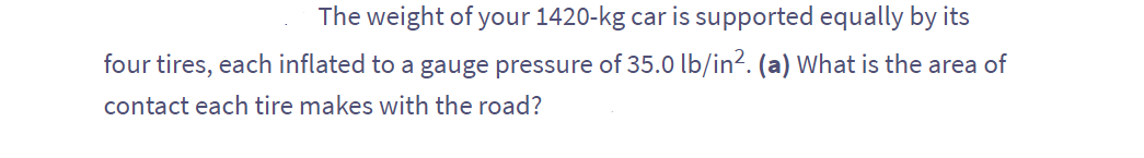 The weight of your 1420-kg car is supported equally by its
four tires, each inflated to a gauge pressure of 35.0 lb/in². (a) What is the area of
contact each tire makes with the road?