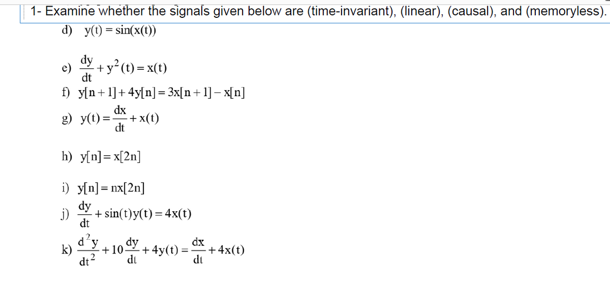 1- Examine whether the signals given below are (time-invariant), (linear), (causal), and (memoryless).
d) y(t) = sin(x(t))
dy
+y° (t) = x(t)
dt
f) y[n+1]+ 4y[n] = 3x[n+ 1] – x[n]
dx
g) y(t) =.
+ x(t)
dt
h) y[n]= x[2n]
i) y[n]= nx[2n]
dy
j)
+ sin(t)y(t) = 4x(t)
dt
d'y
k)
2
dt
dy
dx
+4x(t)
dt
+10
+ 4y(t)
di
