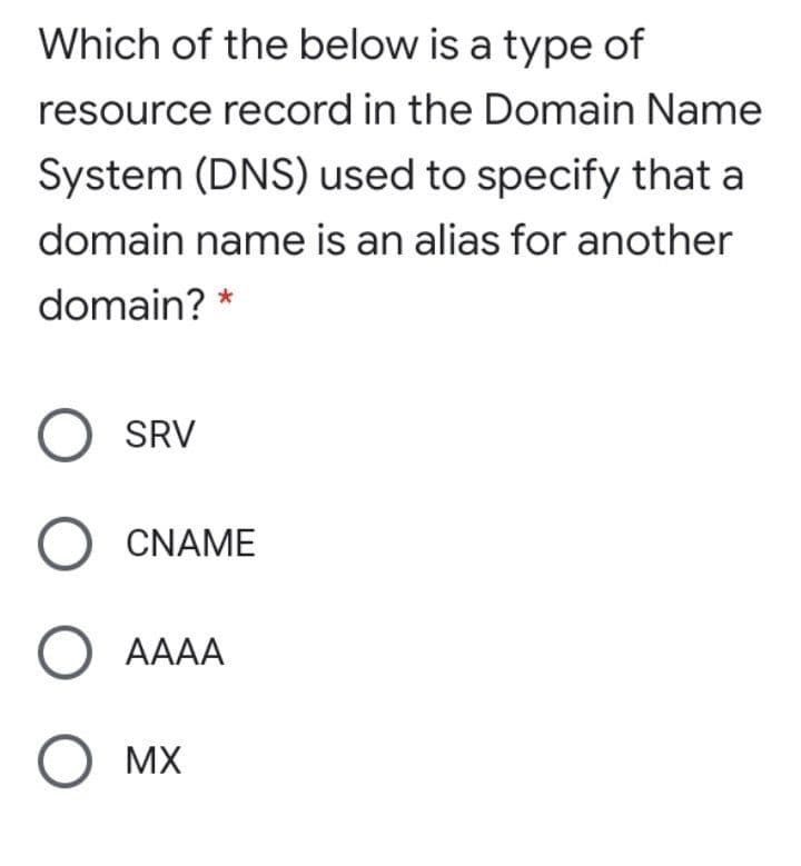 Which of the below is a type of
resource record in the Domain Name
System (DNS) used to specify that a
domain name is an alias for another
domain? *
O SRV
CNAME
O AAAA
MX
