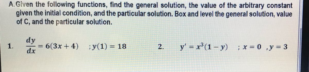 A.Given the following functions, find the general solution, the value of the arbitrary constant
given the initial condition, and the particular solution. Box and level the general solution, value
of C, and the particular solution.
1.
dy
dx
= 6(3x + 4)
; y(1) = 18
2.
y' = x³ (1-y) ; x = 0, y = 3