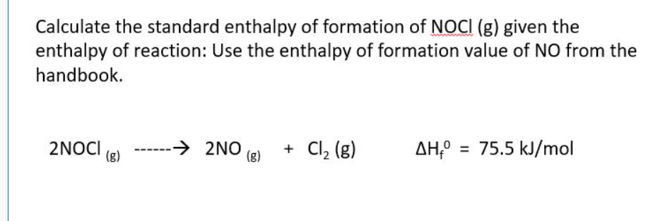 Calculate the standard enthalpy of formation of NOCI (g) given the
enthalpy of reaction: Use the enthalpy of formation value of NO from the
handbook.
2NOCI
(g)
-→ 2NO
(g)
+ Cl₂ (g)
AH = 75.5 kJ/mol