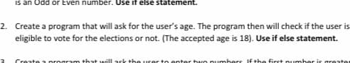 is an Odd or Even number. Use it else statement.
2. Create a program that will ask for the user's age. The program then will check if the user is
eligible to vote for the elections or not. (The accepted age is 18). Use if else statement.
3
Create a program that will ask the user to enter two numbers. If the first number is greater