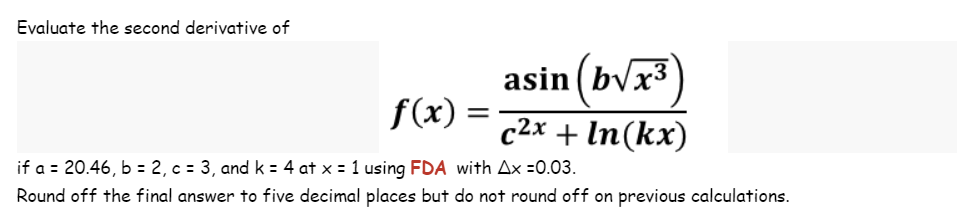 Evaluate the second derivative of
asin (b√x³
f(x) = c²x + ln(kx)
if a = 20.46, b = 2, c = 3, and k = 4 at x = 1 using FDA with Ax =0.03.
Round off the final answer to five decimal places but do not round off on previous calculations.