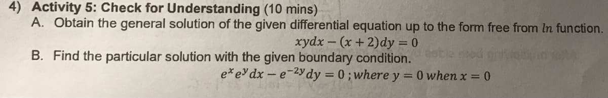 4) Activity 5: Check for Understanding (10 mins)
A. Obtain the general solution of the given differential equation up to the form free from In function.
xydx-(x + 2)dy = 0
B. Find the particular solution with the given boundary condition. 230/
exey dx-e-2ydy = 0; where y = 0 when x = 0