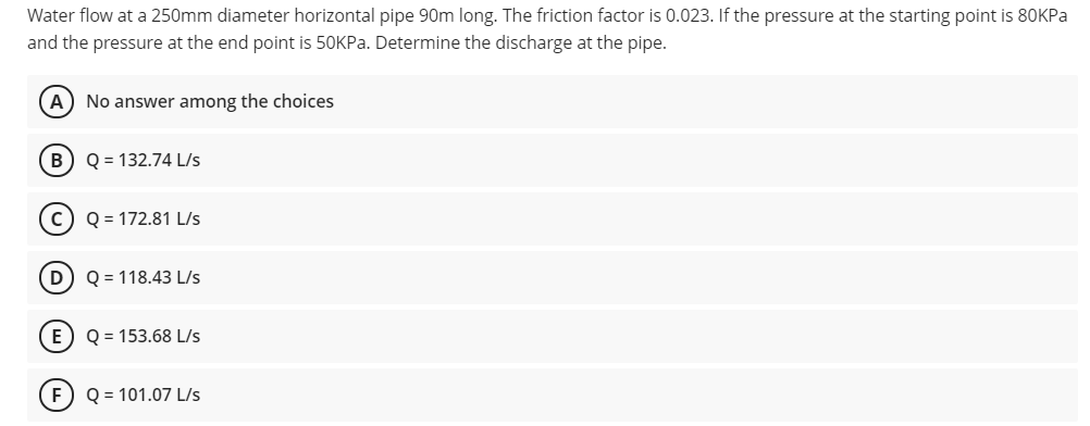 Water flow at a 250mm diameter horizontal pipe 90m long. The friction factor is 0.023. If the pressure at the starting point is 80KPA
and the pressure at the end point is 50KP.. Determine the discharge at the pipe.
A
No answer among the choices
B) Q = 132.74 L/s
c) Q = 172.81 L/s
D) Q = 118.43 L/s
E) Q = 153.68 L/s
F) Q = 101.07 L/s
