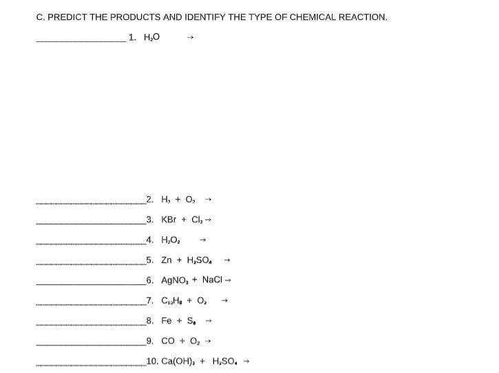 C. PREDICT THE PRODUCTS AND IDENTIFY THE TYPE OF CHEMICAL REACTION.
1. H,0
2. H, + O, -
3. KBr + Cl, -
4. H;O2
5. Zn + H,SO,
6. AGNO, + NaCI
7. CHa + O,
8. Fe + S -
9. CO + O, +
10. Ca(OH), + H,SO,
