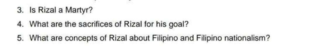 3. Is Rizal a Martyr?
4. What are the sacrifices of Rizal for his goal?
5. What are concepts of Rizal about Filipino and Filipino nationalism?
