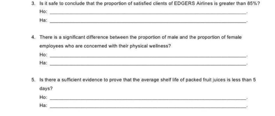 3. Is it safe to conclude that the proportion of satisfied clients of EDGERS Airlines is greater than 85%?
Ho:
На:
4. There is a significant difference between the proportion of male and the proportion of female
employees who are concerned with their physical wellness?
Но:
На:
5. Is there a sufficient evidence to prove that the average shelf life of packed fruit juices is less than 5
days?
Но:
На:
