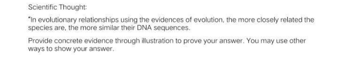 Scientific Thought:
"In evolutionary relationships using the evidences of evolution, the more closely related the
species are, the more similar their DNA sequences.
Provide concrete evidence through illustration to prove your answer. You may use other
ways to show your answer.
