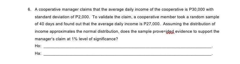 6. A cooperative manager claims that the average daily income of the cooperative is P30,000 with
standard deviation of P2,000. To validate the claim, a cooperative member took a random sample
of 40 days and found out that the average daily income is P27,000. Assuming the distribution of
income approximates the normal distribution, does the sample prove=ided evidence to support the
manager's claim at 1% level of significance?
Ho:
На:

