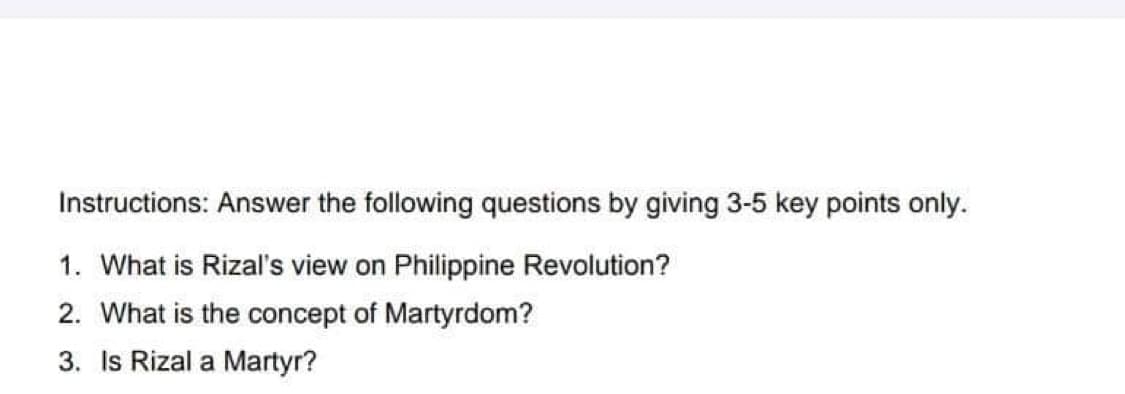 Instructions: Answer the following questions by giving 3-5 key points only.
1. What is Rizal's view on Philippine Revolution?
2. What is the concept of Martyrdom?
3. Is Rizal a Martyr?
