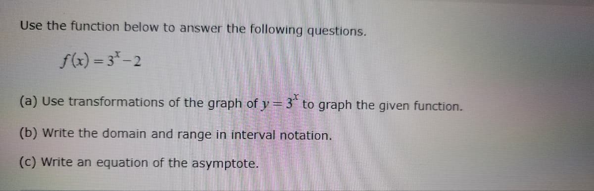 Use the function below to answer the following questions.
f(x)=3*-2
(a) Use transformations of the graph of y=3 to graph the given function.
(b) Write the domain and range in interval notation.
(c) Write an equation of the asymptote.