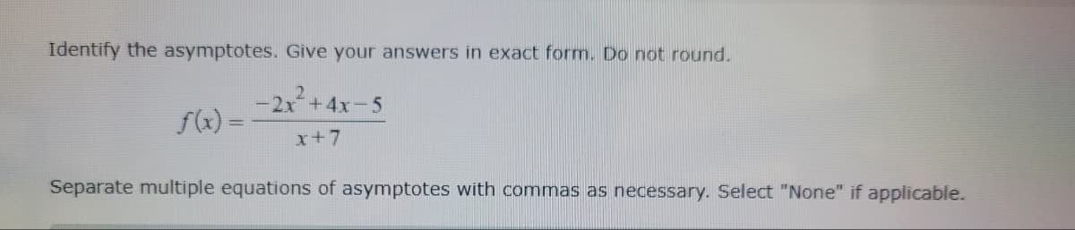 Identify the asymptotes. Give your answers in exact form. Do not round.
-2x²+4x-5
x+7
f(x) =
Separate multiple equations of asymptotes with commas as necessary. Select "None" if applicable.