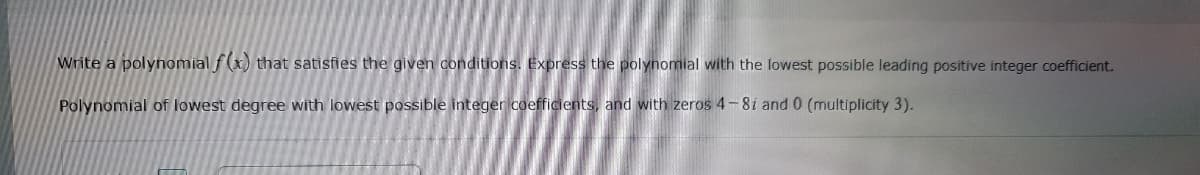 Write a polynomial f(x) that satisfies the given conditions. Express the polynomial with the lowest possible leading positive integer coefficient.
Polynomial of lowest degree with lowest possible integer coefficients, and with zeros 4-8i and 0 (multiplicity 3).