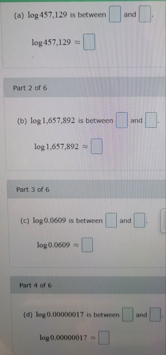 (a) log 457,129 is between
log 457,129
Part 2 of 6
(b) log 1,657,892 is between
log 1,657,892
Part 3 of 6
(c) log 0.0609 is between
log 0.0609
Part 4 of 6
(d) log 0.00000017 is between
log 0.00000017
and
_ and _
and
and