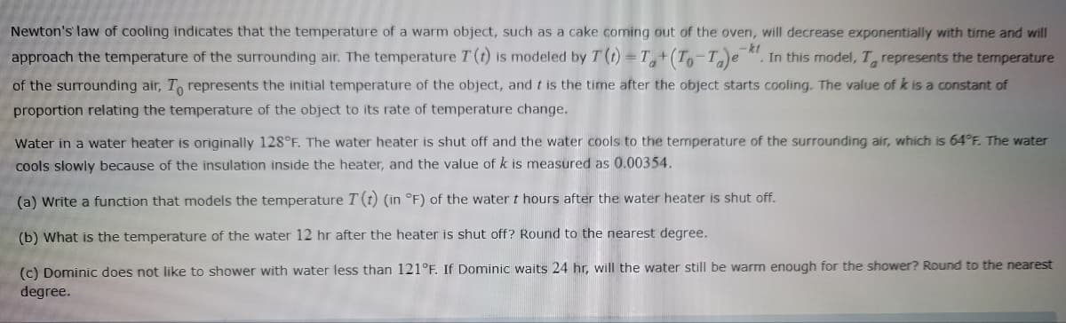 -kt
Newton's law of cooling indicates that the temperature of a warm object, such as a cake coming out of the oven, will decrease exponentially with time and will
approach the temperature of the surrounding air. The temperature I (t) is modeled by T (t)=T+(To-Ta)e . In this model, T represents the temperature
of the surrounding air, To represents the initial temperature of the object, and it is the time after the object starts cooling. The value of k is a constant of
proportion relating the temperature of the object to its rate of temperature change.
Water in a water heater is originally 128°F. The water heater is shut off and the water cools to the temperature of the surrounding air, which is 64°F. The water
cools slowly because of the insulation inside the heater, and the value of k is measured as 0.00354.
(a) Write a function that models the temperature T (t) (in °F) of the water t hours after the water heater is shut off.
(b) What is the temperature of the water 12 hr after the heater is shut off? Round to the nearest degree.
(c) Dominic does not like to shower with water less than 121°F. If Dominic waits 24 hr, will the water still be warm enough for the shower? Round to the nearest
degree.