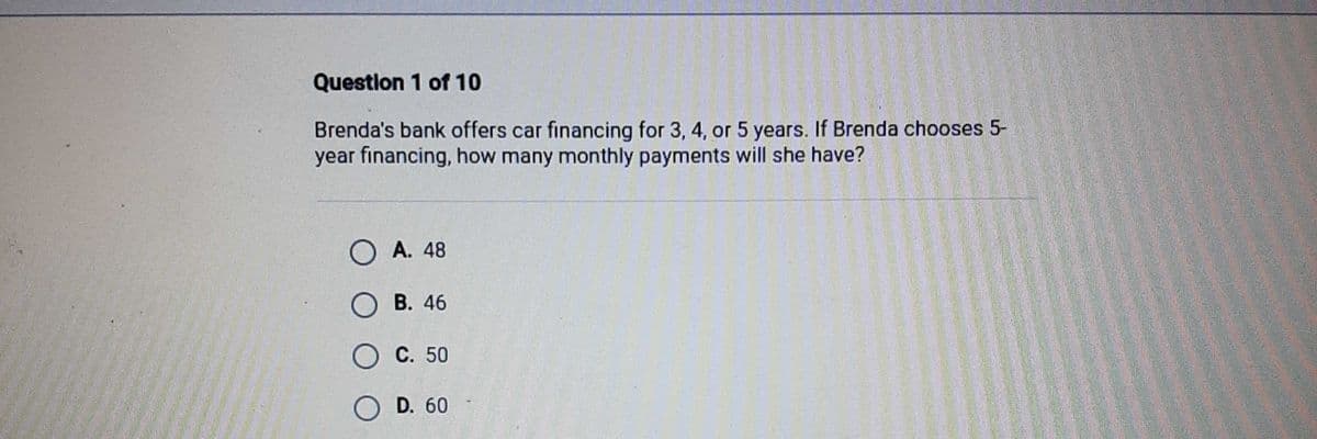 Question 1 of 10
Brenda's bank offers car financing for 3, 4, or 5 years. If Brenda chooses 5-
year financing, how many monthly payments will she have?
O A. 48
O B. 46
O C. 50
O D. 60
