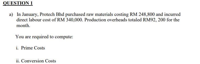 QUESTION 1
a) In January, Protech Bhd purchased raw materials costing RM 248,800 and incurred
direct labour cost of RM 340,000. Production overheads totaled RM92, 200 for the
month.
You are required to compute:
i. Prime Costs
ii. Conversion Costs