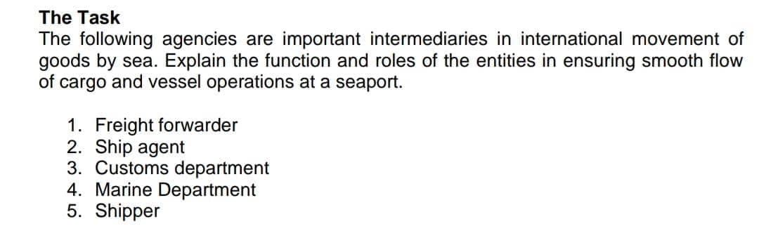 The Task
The following agencies are important intermediaries in international movement of
goods by sea. Explain the function and roles of the entities in ensuring smooth flow
of cargo and vessel operations at a seaport.
1. Freight forwarder
2. Ship agent
3. Customs department
4. Marine Department
5. Shipper