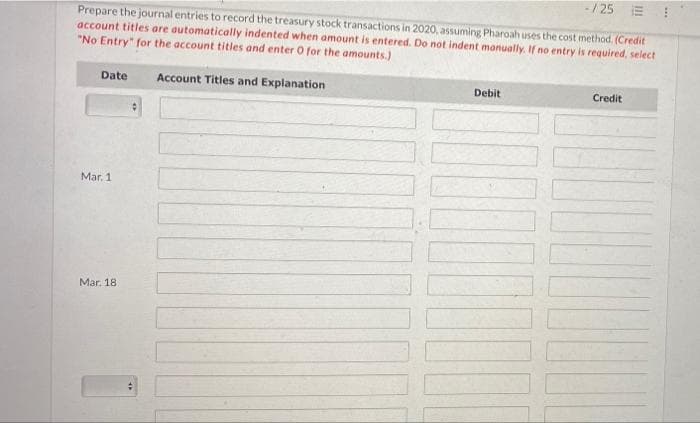 -/25
Prepare the journal entries to record the treasury stock transactions in 2020, assuming Pharoah uses the cost method. (Credit
account titles are automatically indented when amount is entered. Do not indent manually. If no entry is required, select
"No Entry" for the account titles and enter O for the amounts.)
Date
Account Titles and Explanation
Debit
Credit
Mar. 1
Mar. 18
9
4