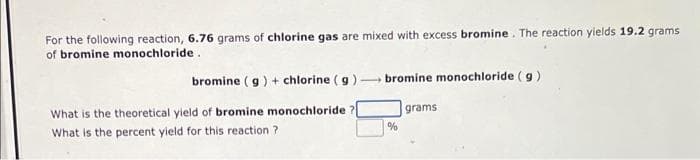 For the following reaction, 6.76 grams of chlorine gas are mixed with excess bromine. The reaction yields 19.2 grams
of bromine monochloride.
bromine (g) + chlorine (g) bromine monochloride (g)
grams
What is the theoretical yield of bromine monochloride ?
What is the percent yield for this reaction?
%