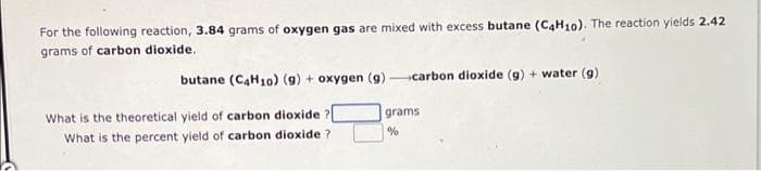 For the following reaction, 3.84 grams of oxygen gas are mixed with excess butane (C4H10). The reaction yields 2.42
grams of carbon dioxide.
butane (C4H10) (9) + oxygen (g)-carbon dioxide (g) + water (9)
What is the theoretical yield of carbon dioxide
grams
What is the percent yield of carbon dioxide ?
%