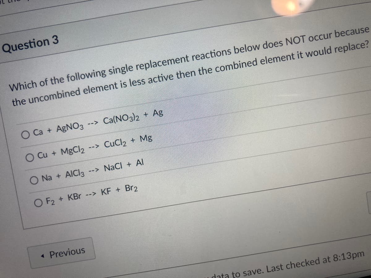 Question 3
Which of the following single replacement reactions below does NOT occur because
the uncombined element is less active then the combined element it would replace?
O Ca + AgNO3
Ca(NO3)2 + Ag
-->
O Cu + MgCl2
--> CuCl2 + Mg
O Na + AICI3
--> NaCI + Al
O F2 + KBr --> KF +
Br2
« Previous
data to save. Last checked at 8:13pm
