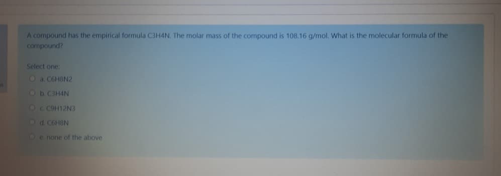 A compound has the empirical formula C3H4N. The molar mass of the compound is 108.16 g/mol. What is the molecular formula of the
compound?
Select one:
O a. C6H8N2
Ob.C3H4N
OC C9H12N3
Od C6HBN
Oe none of the above
