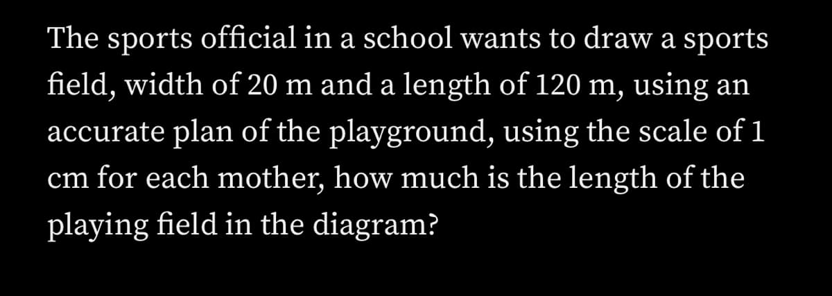 The sports official in a school wants to draw a sports
field, width of 20 m and a length of 120 m, using an
accurate plan of the playground, using the scale of 1
cm for each mother, how much is the length of the
playing field in the diagram?
