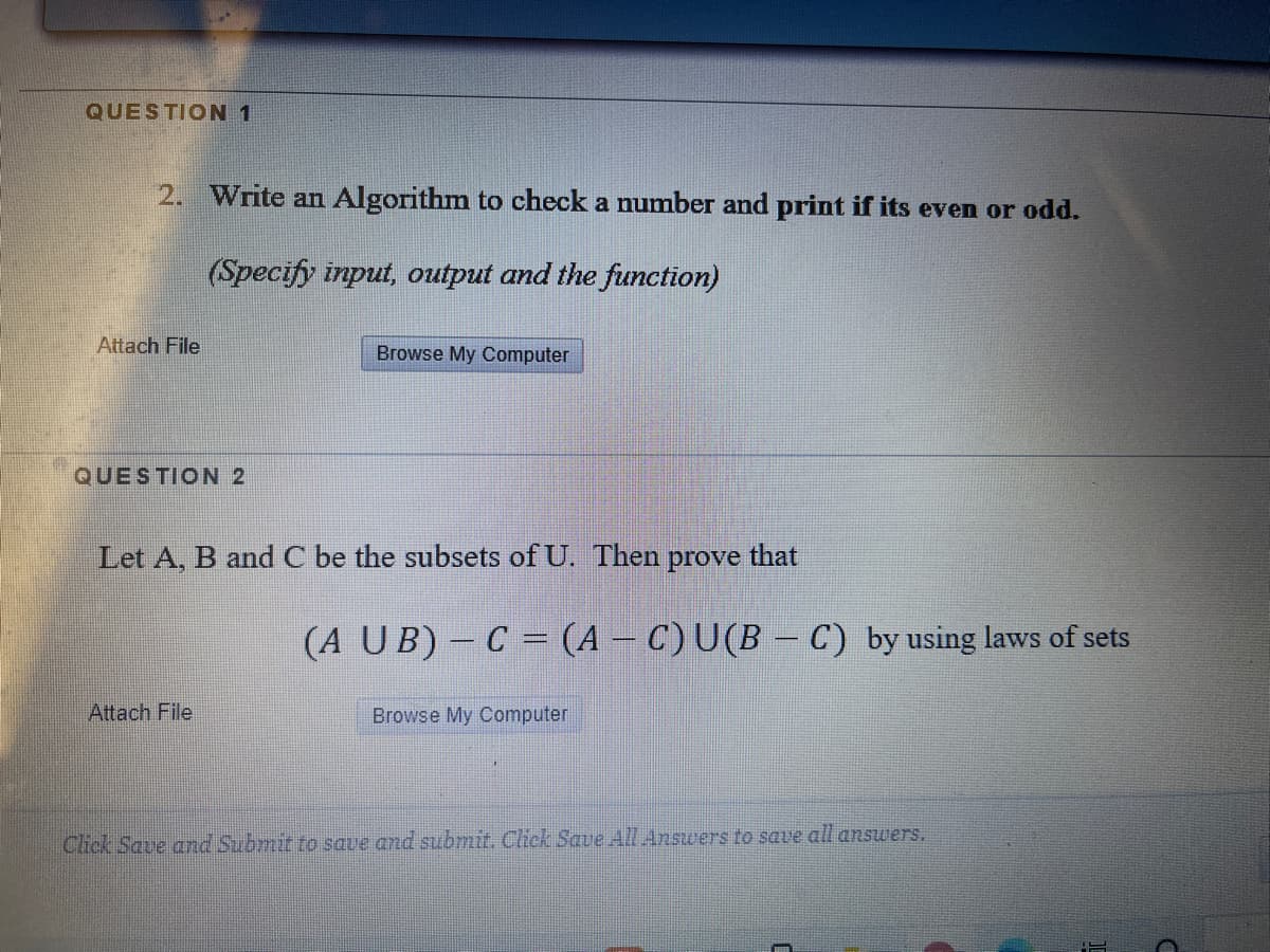 QUESTION 1
2. Write an Algorithm to check a number and print if its even or odd.
(Specify input, output and the function)
Attach File
Browse My Computer
QUESTION 2
Let A, B and C be the subsets of U. Then prove that
(A UB)- C = (A - C)U(B - C) by using laws of sets
Attach File
Browse My Computer
Click Save and Submit to save and submit. Click Saue All Answers to save all answers.
