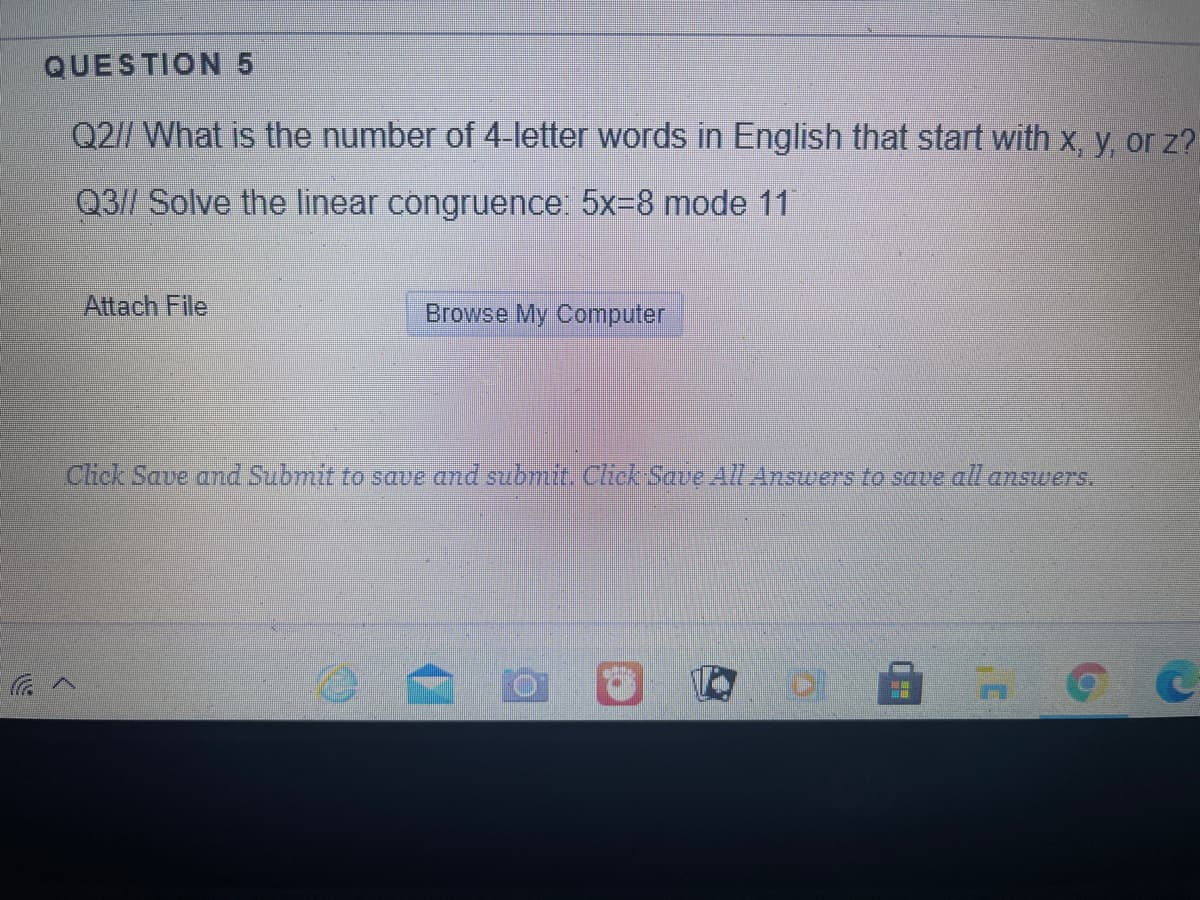 QUESTION 5
Q2// What is the number of 4-letter words in English that start with x, y, or z?
Q3// Solve the linear congruence: 5x=8 mode 11
Attach File
Browse My Computer
Chck Save and Submit to save and submit Chck Save All Answers to save all answers.
